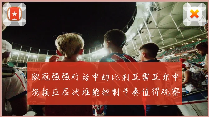 欧冠强强对话中的比利亚雷亚尔中场接应层次谁能控制节奏值得观察