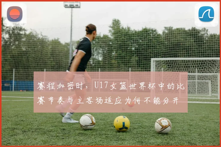 赛程加密时，U17女篮世界杯中的比赛节奏与主客场适应为何不能分开讨论