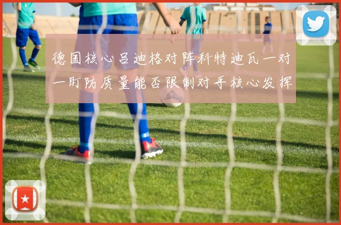 德国核心吕迪格对阵科特迪瓦一对一盯防质量能否限制对手核心发挥