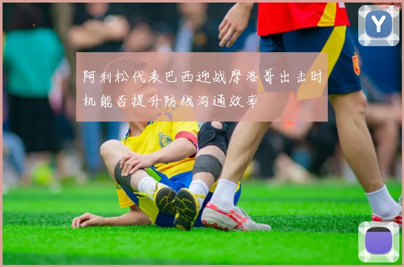 阿利松代表巴西迎战摩洛哥出击时机能否提升防线沟通效率