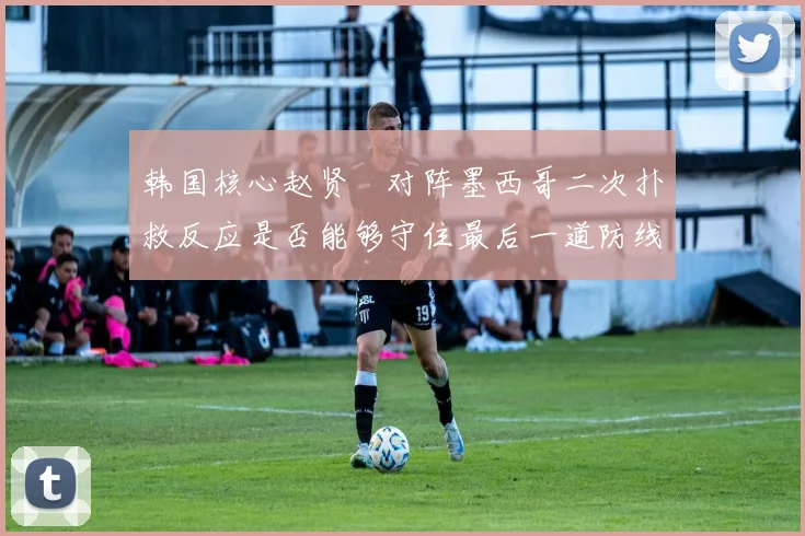 韩国核心赵贤祐对阵墨西哥二次扑救反应是否能够守住最后一道防线