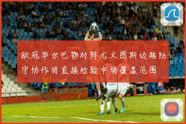 欧冠毕尔巴鄂对阵尤文图斯边路防守协作将直接检验中场覆盖范围