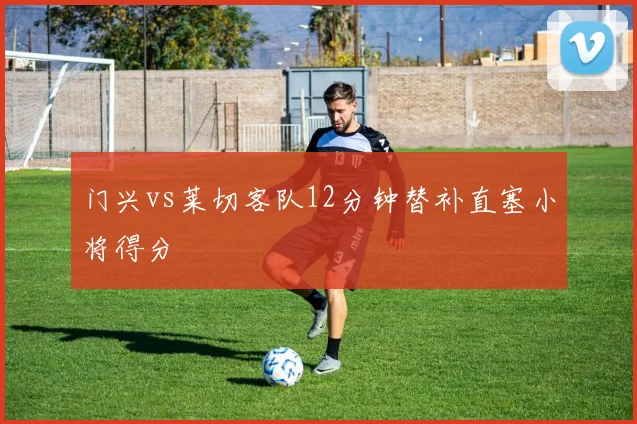 门兴vs莱切客队12分钟替补直塞小将得分