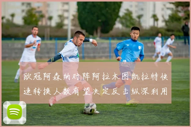 欧冠阿森纳对阵阿拉木图凯拉特快速转换人数有望决定反击纵深利用