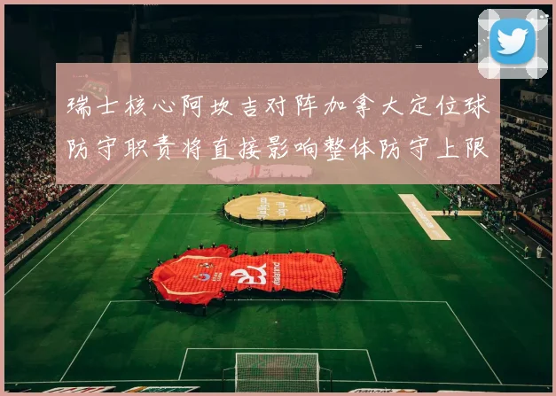 瑞士核心阿坎吉对阵加拿大定位球防守职责将直接影响整体防守上限