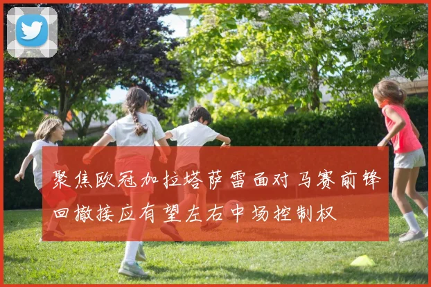聚焦欧冠加拉塔萨雷面对马赛前锋回撤接应有望左右中场控制权