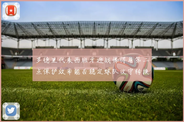 罗德里代表西班牙迎战佛得角第二点保护效率能否稳定球队攻守转换