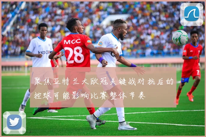 聚焦亚特兰大欧冠关键战对抗后的控球可能影响比赛整体节奏