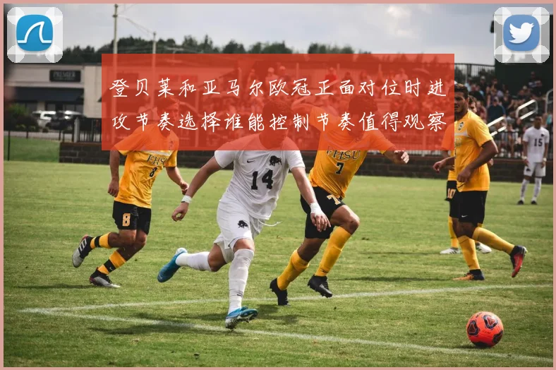 登贝莱和亚马尔欧冠正面对位时进攻节奏选择谁能控制节奏值得观察