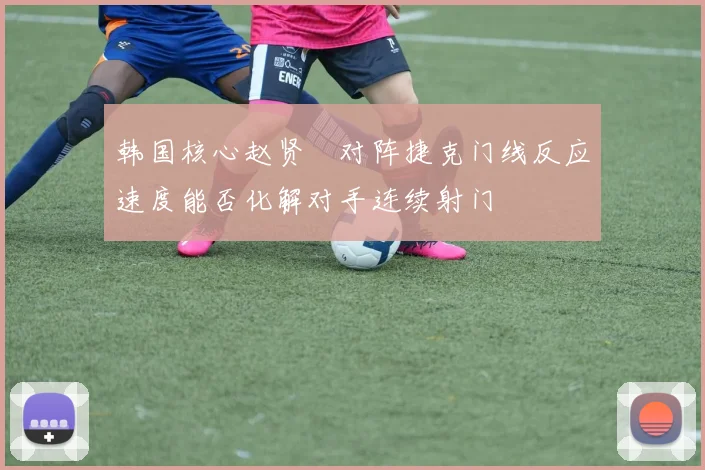 韩国核心赵贤祐对阵捷克门线反应速度能否化解对手连续射门
