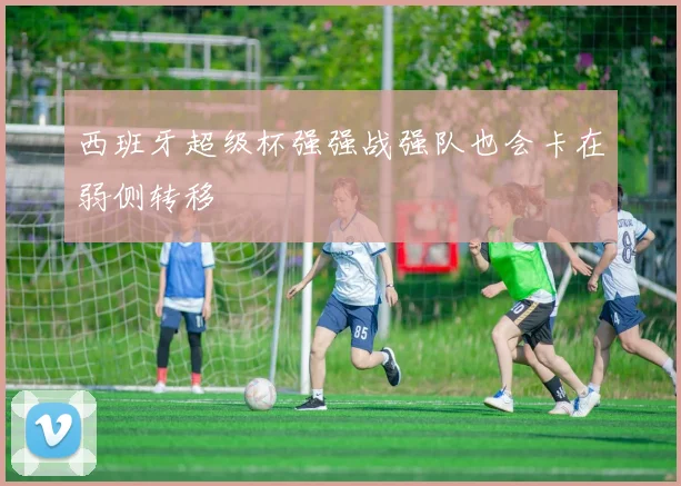 西班牙超级杯强强战强队也会卡在弱侧转移
