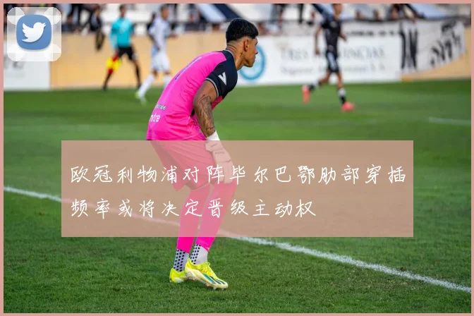 欧冠利物浦对阵毕尔巴鄂肋部穿插频率或将决定晋级主动权