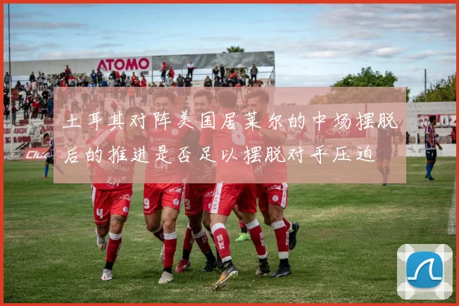 土耳其对阵美国居莱尔的中场摆脱后的推进是否足以摆脱对手压迫