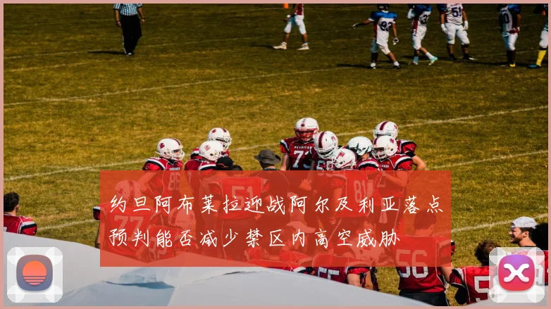 约旦阿布莱拉迎战阿尔及利亚落点预判能否减少禁区内高空威胁