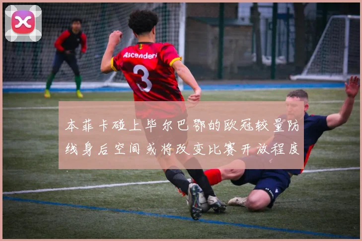 本菲卡碰上毕尔巴鄂的欧冠较量防线身后空间或将改变比赛开放程度