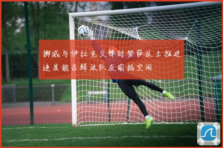 挪威与伊拉克交锋时努萨反击推进速度能否释放队友前插空间