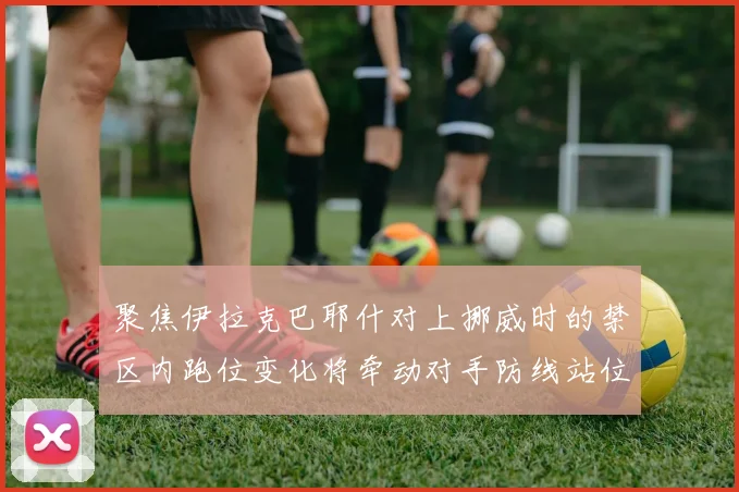 聚焦伊拉克巴耶什对上挪威时的禁区内跑位变化将牵动对手防线站位