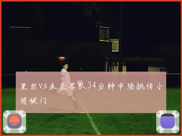 里尔vs米兰客队34分钟中场挑传小将破门