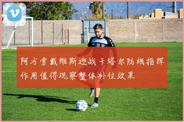 阿方索戴维斯迎战卡塔尔防线指挥作用值得观察整体补位效果